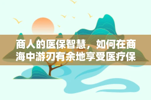 商人的医保智慧，如何在商海中游刃有余地享受医疗保障？