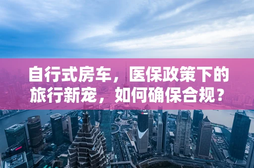 自行式房车，医保政策下的旅行新宠，如何确保合规？