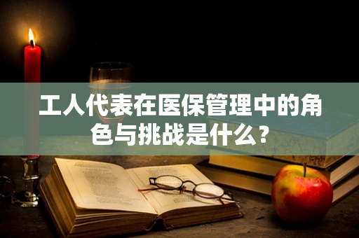 工人代表在医保管理中的角色与挑战是什么？