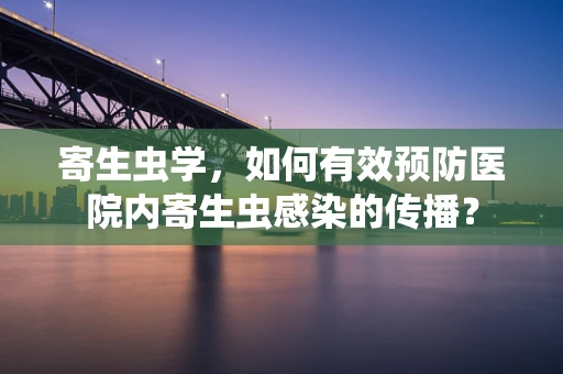 寄生虫学，如何有效预防医院内寄生虫感染的传播？