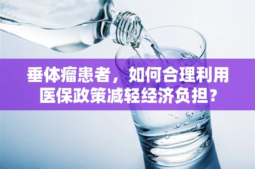 垂体瘤患者，如何合理利用医保政策减轻经济负担？