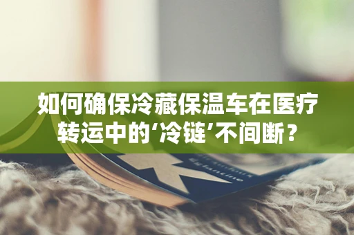 如何确保冷藏保温车在医疗转运中的‘冷链’不间断？