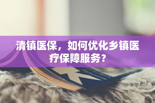 清镇医保，如何优化乡镇医疗保障服务？