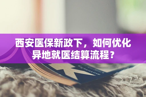 西安医保新政下，如何优化异地就医结算流程？
