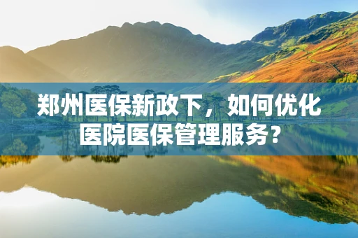 郑州医保新政下，如何优化医院医保管理服务？