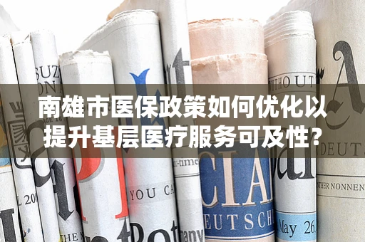 南雄市医保政策如何优化以提升基层医疗服务可及性？