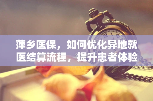 萍乡医保，如何优化异地就医结算流程，提升患者体验？