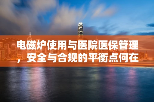 电磁炉使用与医院医保管理，安全与合规的平衡点何在？