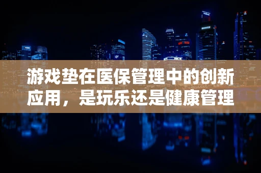 游戏垫在医保管理中的创新应用，是玩乐还是健康管理的新趋势？