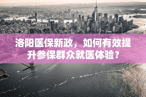 洛阳医保新政，如何有效提升参保群众就医体验？