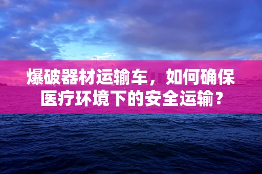 爆破器材运输车，如何确保医疗环境下的安全运输？