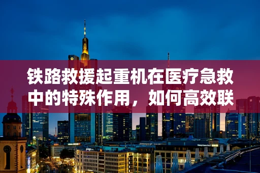 铁路救援起重机在医疗急救中的特殊作用，如何高效联动？