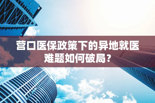 营口医保政策下的异地就医难题如何破局？