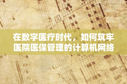 在数字医疗时代，如何筑牢医院医保管理的计算机网络安全防线？