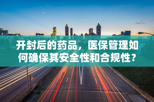 开封后的药品，医保管理如何确保其安全性和合规性？