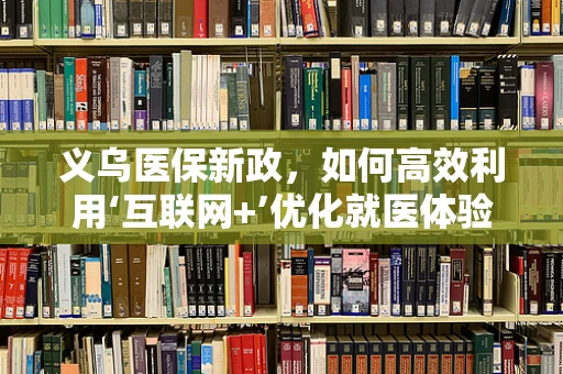 义乌医保新政，如何高效利用‘互联网+’优化就医体验？