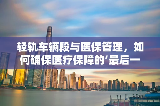 轻轨车辆段与医保管理，如何确保医疗保障的‘最后一公里’？