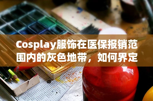 Cosplay服饰在医保报销范围内的灰色地带，如何界定与应对？