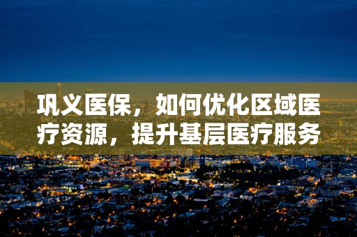 巩义医保，如何优化区域医疗资源，提升基层医疗服务质量？