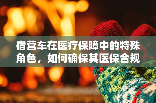 宿营车在医疗保障中的特殊角色，如何确保其医保合规性？