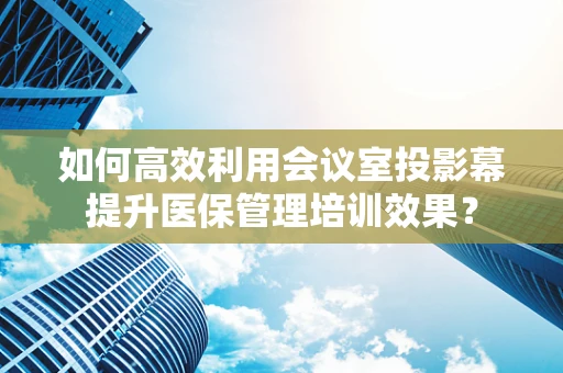 如何高效利用会议室投影幕提升医保管理培训效果？