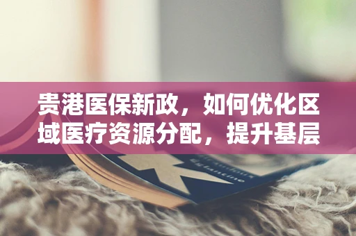 贵港医保新政，如何优化区域医疗资源分配，提升基层医疗服务效率？