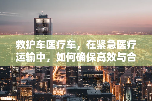 救护车医疗车，在紧急医疗运输中，如何确保高效与合规的平衡？