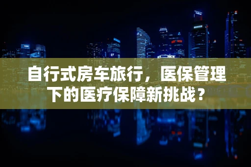 自行式房车旅行，医保管理下的医疗保障新挑战？