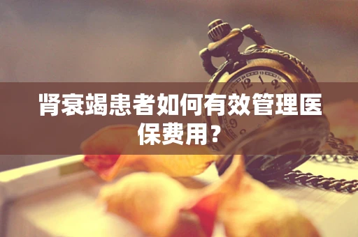 肾衰竭患者如何有效管理医保费用？
