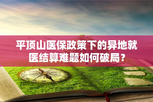 平顶山医保政策下的异地就医结算难题如何破局？