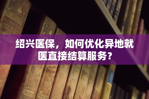 绍兴医保，如何优化异地就医直接结算服务？