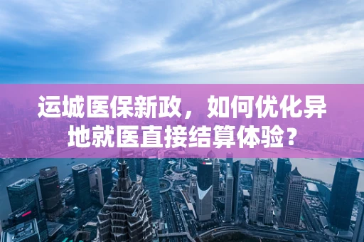 运城医保新政，如何优化异地就医直接结算体验？