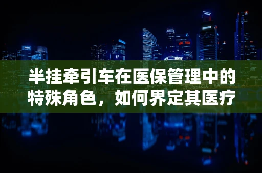 半挂牵引车在医保管理中的特殊角色，如何界定其医疗费用报销范围？