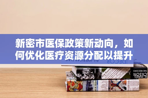 新密市医保政策新动向，如何优化医疗资源分配以提升基层医疗服务效率？