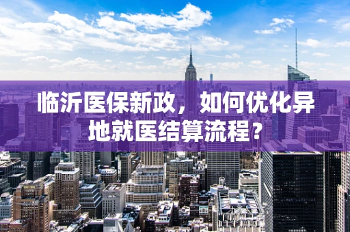 临沂医保新政，如何优化异地就医结算流程？