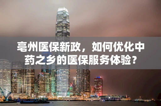 亳州医保新政，如何优化中药之乡的医保服务体验？