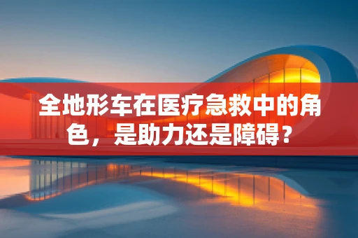全地形车在医疗急救中的角色，是助力还是障碍？
