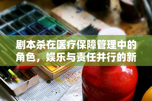 剧本杀在医疗保障管理中的角色，娱乐与责任并行的新挑战？