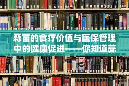蒜苗的食疗价值与医保管理中的健康促进——你知道蒜苗如何助力医保政策吗？