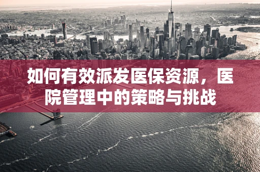 如何有效派发医保资源，医院管理中的策略与挑战