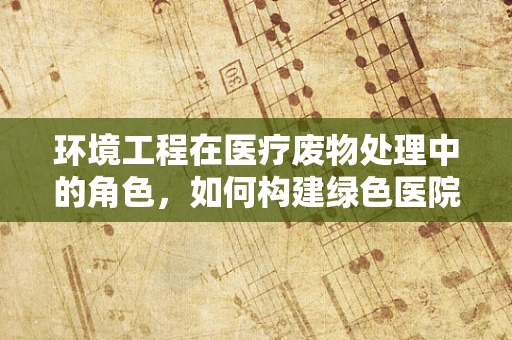 环境工程在医疗废物处理中的角色，如何构建绿色医院？