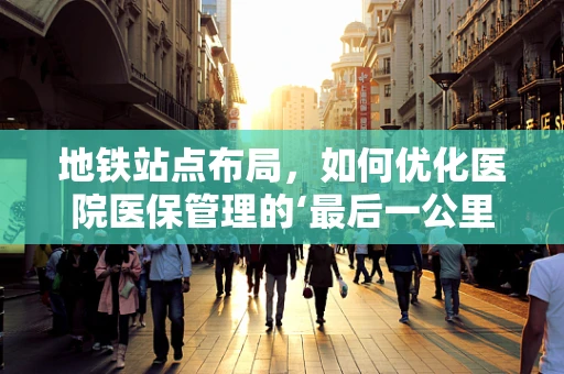 地铁站点布局，如何优化医院医保管理的‘最后一公里’？