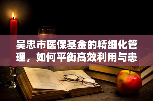 吴忠市医保基金的精细化管理，如何平衡高效利用与患者保障？