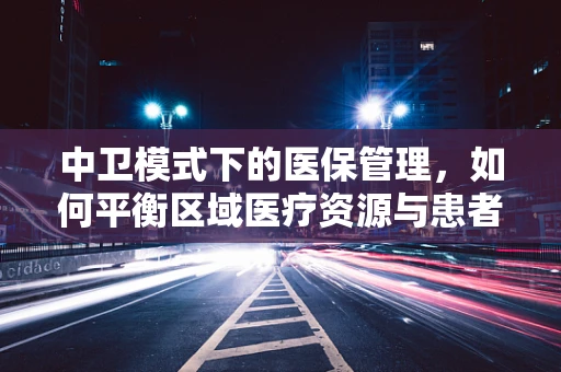 中卫模式下的医保管理，如何平衡区域医疗资源与患者负担？