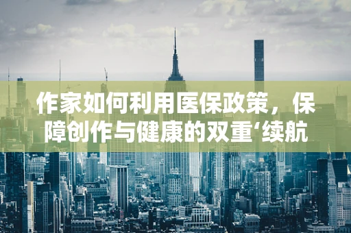 作家如何利用医保政策，保障创作与健康的双重‘续航’？