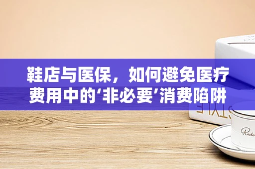 鞋店与医保，如何避免医疗费用中的‘非必要’消费陷阱？