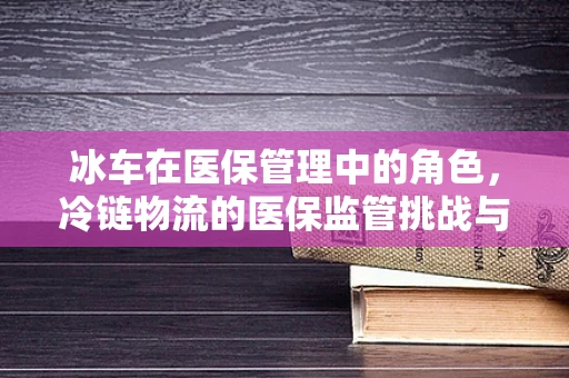 冰车在医保管理中的角色，冷链物流的医保监管挑战与应对