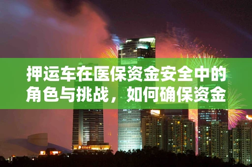 押运车在医保资金安全中的角色与挑战，如何确保资金运输的万无一失？