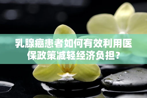 乳腺癌患者如何有效利用医保政策减轻经济负担？