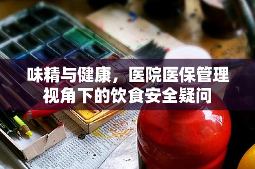 味精与健康，医院医保管理视角下的饮食安全疑问